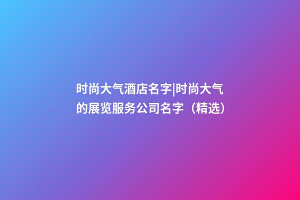 时尚大气酒店名字|时尚大气的展览服务公司名字（精选）-第1张-公司起名-玄机派